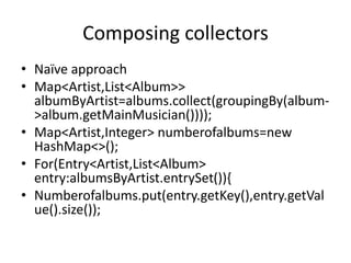 Composing collectors
• Naïve approach
• Map<Artist,List<Album>>
albumByArtist=albums.collect(groupingBy(album-
>album.getMainMusician())));
• Map<Artist,Integer> numberofalbums=new
HashMap<>();
• For(Entry<Artist,List<Album>
entry:albumsByArtist.entrySet()){
• Numberofalbums.put(entry.getKey(),entry.getVal
ue().size());
 
