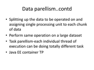 Data parellism..contd
• Splitting up the data to be operated on and
assigning single processing unit to each chunk
of data
• Perform same operation on a large dataset
• Task parellism-each individual thread of
execution can be doing totally different task
• Java EE container TP
 