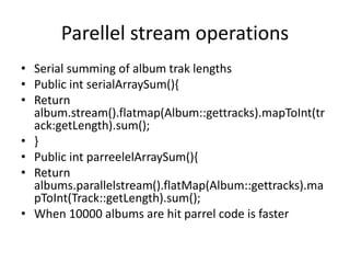 Parellel stream operations
• Serial summing of album trak lengths
• Public int serialArraySum(){
• Return
album.stream().flatmap(Album::gettracks).mapToInt(tr
ack:getLength).sum();
• }
• Public int parreelelArraySum(){
• Return
albums.parallelstream().flatMap(Album::gettracks).ma
pToInt(Track::getLength).sum();
• When 10000 albums are hit parrel code is faster
 