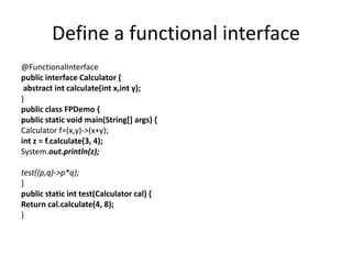 Define a functional interface
@FunctionalInterface
public interface Calculator {
abstract int calculate(int x,int y);
}
public class FPDemo {
public static void main(String[] args) {
Calculator f=(x,y)->(x+y);
int z = f.calculate(3, 4);
System.out.println(z);
test((p,q)->p*q);
}
public static int test(Calculator cal) {
Return cal.calculate(4, 8);
}
 