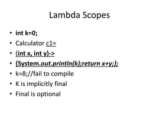 Lambda Scopes
• int k=0;
• Calculator c1=
• (int x, int y)->
• {System.out.println(k);return x+y;};
• k=8;//fail to compile
• K is implicitly final
• Final is optional
 