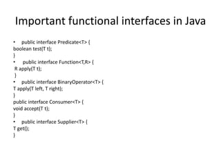 Important functional interfaces in Java
• public interface Predicate<T> {
boolean test(T t);
}
• public interface Function<T,R> {
R apply(T t);
}
• public interface BinaryOperator<T> {
T apply(T left, T right);
}
public interface Consumer<T> {
void accept(T t);
}
• public interface Supplier<T> {
T get();
}
 
