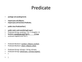Predicate
• package com.java8.general;
• import java.util.Objects;
• import java.util.function.Predicate;
• public class PredicateTest {
• public static void main(String[] args) {
• Predicate<String> predicate = (s) -> s.length() > 0;
• boolean s=predicate.test("foo"); // true
• predicate.negate().test("foo");
• Predicate<Boolean> nonNull = Objects::nonNull;
• Predicate<Boolean> isNull = Objects::isNull;
• Predicate<String> isEmpty = String::isEmpty;
• Predicate<String> isNotEmpty = isEmpty.negate();
• }
• }
 
