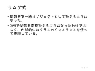 13 / 54
ラムダ式
• 関数を第一級オブジェクトとして扱えるように
なった。
• JVMで関数を直接扱えるようになったわけでは
なく、内部的にはクラスのインスタンスを使っ
て表現している。
 