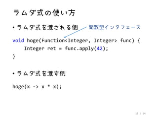 15 / 54
ラムダ式の使い方
• ラムダ式を渡される側
void hoge(Function<Integer, Integer> func) {
Integer ret = func.apply(42);
}
• ラムダ式を渡す側
hoge(x -> x * x);
関数型インタフェース
 