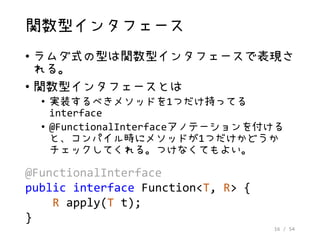 16 / 54
関数型インタフェース
• ラムダ式の型は関数型インタフェースで表現さ
れる。
• 関数型インタフェースとは
• 実装するべきメソッドを1つだけ持ってる
interface
• @FunctionalInterfaceアノテーションを付ける
と、コンパイル時にメソッドが1つだけかどうか
チェックしてくれる。つけなくてもよい。
@FunctionalInterface
public interface Function<T, R> {
R apply(T t);
}
 