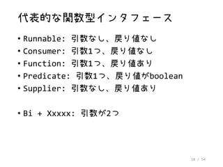 18 / 54
代表的な関数型インタフェース
• Runnable: 引数なし、戻り値なし
• Consumer: 引数1つ、戻り値なし
• Function: 引数1つ、戻り値あり
• Predicate: 引数1つ、戻り値がboolean
• Supplier: 引数なし、戻り値あり
• Bi + Xxxxx: 引数が2つ
 