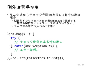 22 / 54
例外は苦手かも
• ラムダ式からチェック例外のあるAPIを呼び出す
場合
• 関数型インタフェースの定義にthrowsを記述する
（標準の関数型インタフェースにはついてない）
• ラムダ式の中でtry-catchを書く
list.map(x -> {
try {
// チェック例外のある呼び出し
} catch(XxxException ex) {
// エラー処理。
}
}).collect(Collectors.toList());
 