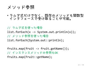 23 / 54
メソッド参照
• ラムダ式だけでなく、既存のメソッドも関数型
インタフェースで受け取ることが可能。
// ラムダ式を使った場合
list.forEach(x -> System.out.println(x));
// メソッド参照を使った場合
list.forEach(System.out::println);
fruits.map(fruit -> fruit.getName());
// インスタンスメソッドの参照もOK
fruits.map(Fruit::getName);
 