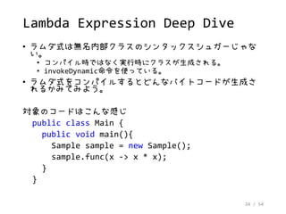 24 / 54
Lambda Expression Deep Dive
• ラムダ式は無名内部クラスのシンタックスシュガーじゃな
い。
• コンパイル時ではなく実行時にクラスが生成される。
• invokeDynamic命令を使っている。
• ラムダ式をコンパイルするとどんなバイトコードが生成さ
れるかみてみよう。
対象のコードはこんな感じ
public class Main {
public void main(){
Sample sample = new Sample();
sample.func(x -> x * x);
}
}
 