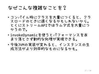 27 / 54
なぜこんな複雑なことを？
• コンパイル時にクラスを大量につくると、クラ
スロードのときに遅くなるかもしれないから。
とくにストリームAPIではラムダ式を大量につ
かうので。
• invokeDynamicを使うとパフォーマンスをあ
まり落とさず動的な処理が実現できる。
• 今後JVMの実装が変わると、インスタンスの生
成方法がより効率的なものになるかも。
 