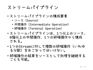 30 / 54
ストリームパイプライン
• ストリームパイプラインの構成要素
• ソース（Source）
• 中間操作（Intermediate Operation）
• 終端操作（Terminal Operation）
• ストリームパイプラインは、1つ以上のソース、
0個以上の中間操作、1つの終端操作から構成
される。
• 1つのStreamに対して複数の終端操作（いわゆ
る分配）をおこなってはいけない。
• 終端操作の結果をソースとして処理を継続する
ことも可能。
 