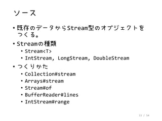 33 / 54
ソース
• 既存のデータからStream型のオブジェクトを
つくる。
• Streamの種類
• Stream<T>
• IntStream, LongStream, DoubleStream
• つくりかた
• Collection#stream
• Arrays#stream
• Stream#of
• BufferReader#lines
• IntStream#range
 