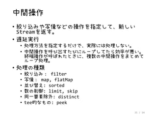 35 / 54
中間操作
• 絞り込みや写像などの操作を指定して、新しい
Streamを返す。
• 遅延実行
• 処理方法を指定するだけで、実際には処理しない。
• 中間操作を呼び出すたびにループしてたら効率が悪い。
終端操作が呼ばれたときに、複数の中間操作をまとめて
ループ処理。
• 処理の種類
• 絞り込み： filter
• 写像： map, flatMap
• 並び替え: sorted
• 数の制御: limit, skip
• 同一要素除外: distinct
• tee的なもの: peek
 