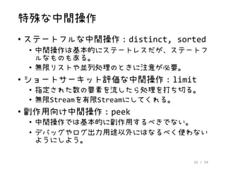 36 / 54
特殊な中間操作
• ステートフルな中間操作：distinct, sorted
• 中間操作は基本的にステートレスだが、ステートフ
ルなものもある。
• 無限リストや並列処理のときに注意が必要。
• ショートサーキット評価な中間操作：limit
• 指定された数の要素を流したら処理を打ち切る。
• 無限Streamを有限Streamにしてくれる。
• 副作用向け中間操作：peek
• 中間操作では基本的に副作用するべきでない。
• デバッグやログ出力用途以外にはなるべく使わない
ようにしよう。
 