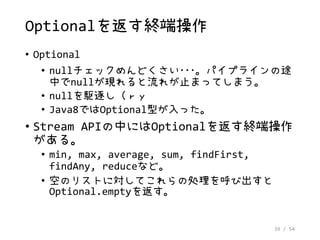 39 / 54
Optionalを返す終端操作
• Optional
• nullチェックめんどくさい･･･。パイプラインの途
中でnullが現れると流れが止まってしまう。
• nullを駆逐し（ｒｙ
• Java8ではOptional型が入った。
• Stream APIの中にはOptionalを返す終端操作
がある。
• min, max, average, sum, findFirst,
findAny, reduceなど。
• 空のリストに対してこれらの処理を呼び出すと
Optional.emptyを返す。
 
