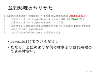 42 / 54
並列処理のやりかた
• parallel()をつけるだけ！
• ただし、上記のような例ではあまり並列処理の
うまみはない。
1 List<String> apples = fruits.stream().parallel()
2 .filter(f -> f.getName().startsWith("りんご"))
3 .filter(f -> f.getPrice() > 100)
4 .sorted(Comparator.comparingInt(Fruit::getPrice))
5 .map(Fruit::getName)
6 .collect(Collectors.toList());
 