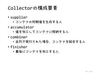 47 / 54
Collectorの構成要素
• supplier
• コンテナの初期値を生成する人
• accumulator
• 値を加工してコンテナに格納する人
• combiner
• 並列で実行された場合、コンテナを結合する人
• finisher
• 最後にコンテナを加工する人
 
