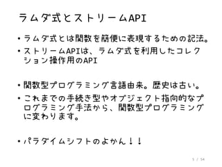 5 / 54
ラムダ式とストリームAPI
• ラムダ式とは関数を簡便に表現するための記法。
• ストリームAPIは、ラムダ式を利用したコレク
ション操作用のAPI
• 関数型プログラミング言語由来。歴史は古い。
• これまでの手続き型やオブジェクト指向的なプ
ログラミング手法から、関数型プログラミング
に変わります。
• パラダイムシフトのよかん！！
 
