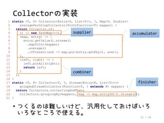 51 / 54
Collectorの実装
1 static <T, V> Collector<Entry<V, List<T>>, ?, Map<V, Double>>
2 averagePerGroupCollector(ToIntFunction<T> mapper) {
3 return Collector.of(
4 () -> new HashMap<>(),
5 (map, entry) -> {
6 entry.getValue().stream()
7 .mapToInt(mapper)
8 .average()
9 .ifPresent(ave -> map.put(entry.getKey(), ave));
10 },
11 (left, right) -> {
12 left.putAll(right);
13 return left;
14 }
15 );
16 }
17 static <T, K> Collector<T, ?, Stream<Entry<K, List<T>>>>
18 groupedStreamCollector(Function<T, ? extends K> mapper) {
19 return Collectors.collectingAndThen(
20 Collectors.groupingBy(mapper), map -> map.entrySet().stream());
21 }
accumulator
combiner
finisher
• つくるのは難しいけど、汎用化しておけばいろ
いろなところで使える。
supplier
 