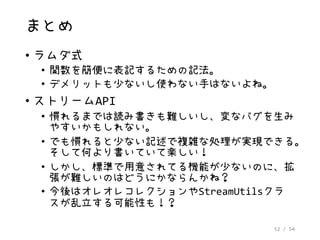 52 / 54
まとめ
• ラムダ式
• 関数を簡便に表記するための記法。
• デメリットも少ないし使わない手はないよね。
• ストリームAPI
• 慣れるまでは読み書きも難しいし、変なバグを生み
やすいかもしれない。
• でも慣れると少ない記述で複雑な処理が実現できる。
そして何より書いていて楽しい！
• しかし、標準で用意されてる機能が少ないのに、拡
張が難しいのはどうにかならんかね？
• 今後はオレオレコレクションやStreamUtilsクラ
スが乱立する可能性も！？
 