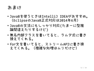 53 / 54
おまけ
• Java8を使うときはIntelliJ IDEAがおすすめ。
（EclipseのJava8正式対応は2014年6月）
• Java8の文法にもしっかり対応(たまーに型推
論間違えたりするけど)
• 無名内部クラスを書いてると、ラムダ式に書き
換えてくれる。
• for文を書いてると、ストリームAPIに書き換
えてくれる。（複雑な処理はムリだけど）
 