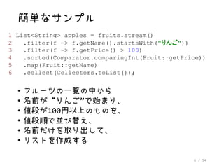 6 / 54
簡単なサンプル
• フルーツの一覧の中から
• 名前が“りんご”で始まり、
• 値段が100円以上のものを、
• 値段順で並び替え、
• 名前だけを取り出して、
• リストを作成する
1 List<String> apples = fruits.stream()
2 .filter(f -> f.getName().startsWith("りんご"))
3 .filter(f -> f.getPrice() > 100)
4 .sorted(Comparator.comparingInt(Fruit::getPrice))
5 .map(Fruit::getName)
6 .collect(Collectors.toList());
 