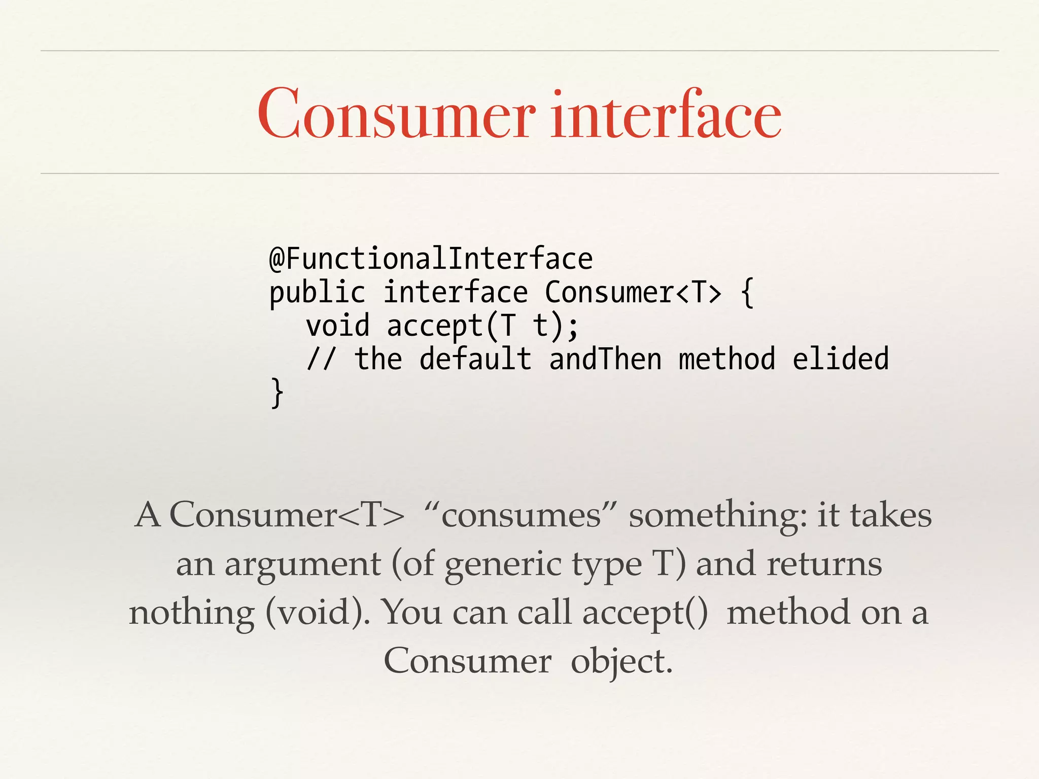 Consumer interface
A Consumer<T> “consumes” something: it takes
an argument (of generic type T) and returns
nothing (void). You can call accept() method on a
Consumer object.
@FunctionalInterface
public interface Consumer<T> {
void accept(T t);
// the default andThen method elided
}
 