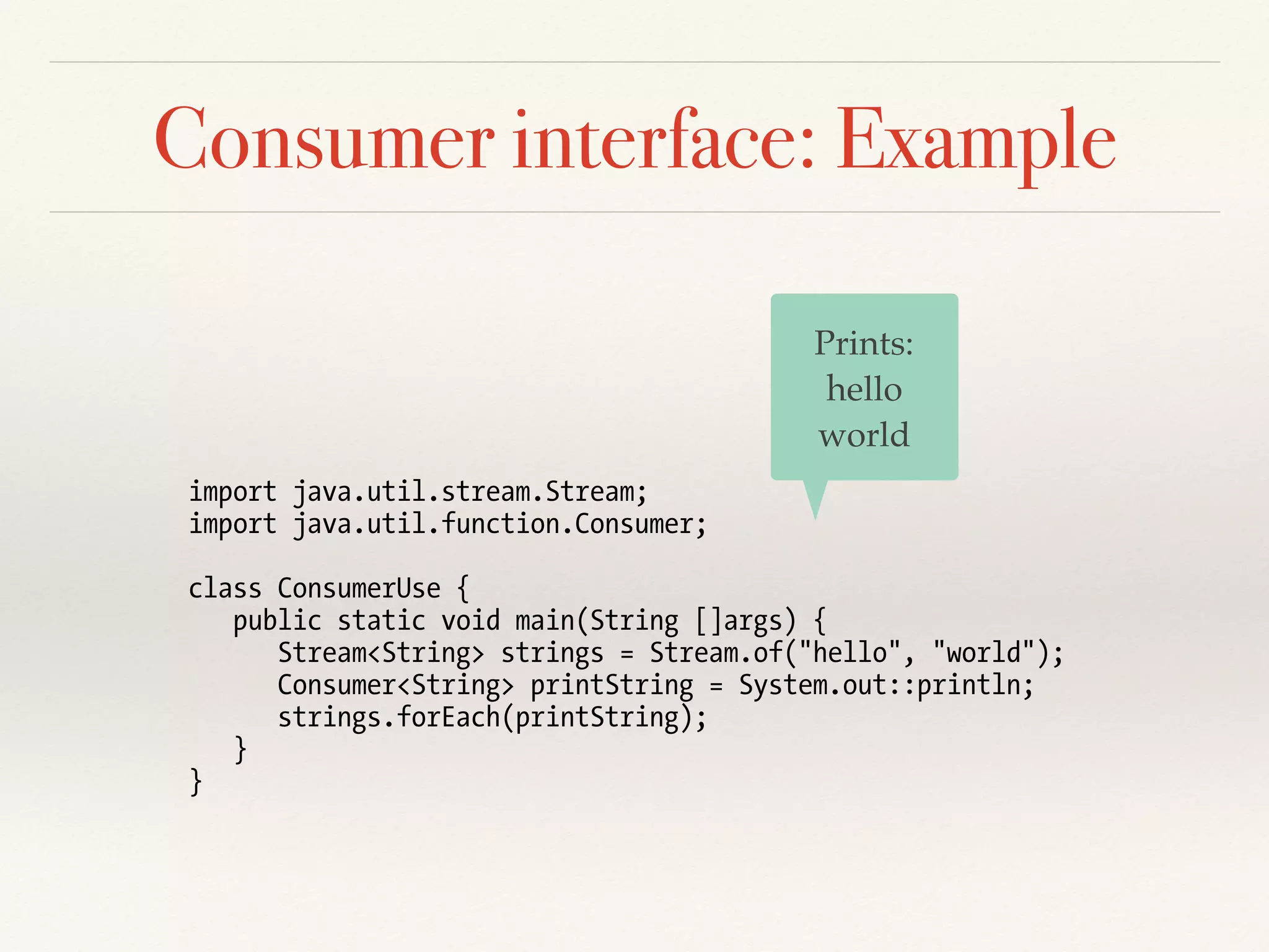 Consumer interface: Example
import java.util.stream.Stream;
import java.util.function.Consumer;
class ConsumerUse {
public static void main(String []args) {
Stream<String> strings = Stream.of("hello", "world");
Consumer<String> printString = System.out::println;
strings.forEach(printString);
}
}
Prints:
hello
world
 