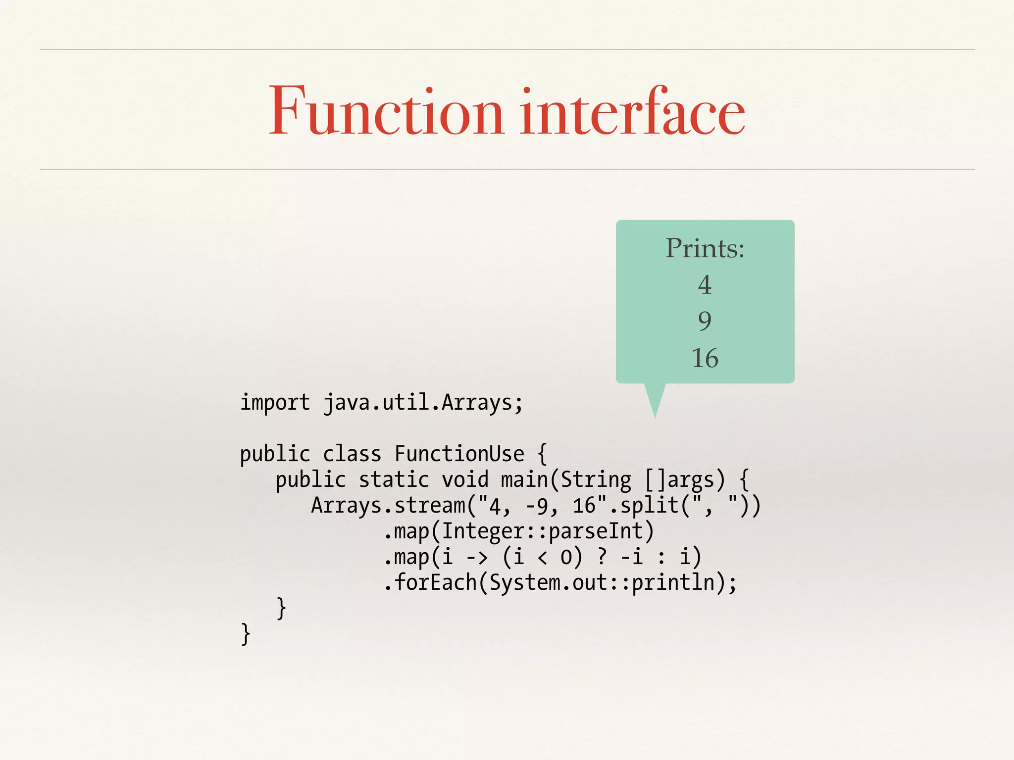Function interface
import java.util.Arrays;
public class FunctionUse {
public static void main(String []args) {
Arrays.stream("4, -9, 16".split(", "))
.map(Integer::parseInt)
.map(i -> (i < 0) ? -i : i)
.forEach(System.out::println);
}
}
Prints:
4
9
16
 