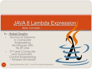 By : Rabei Dogho
• Technical Diploma
in Computer
Engineering
techniques with
96.29 rate
• 2nd year Computer
and Automatic
Control Engineering
– Tishreen University
JAVA 8 Lambda Expression
Spring Workshop 2015 - Java 8 Lambda Expression1
Basic Concepts …
 