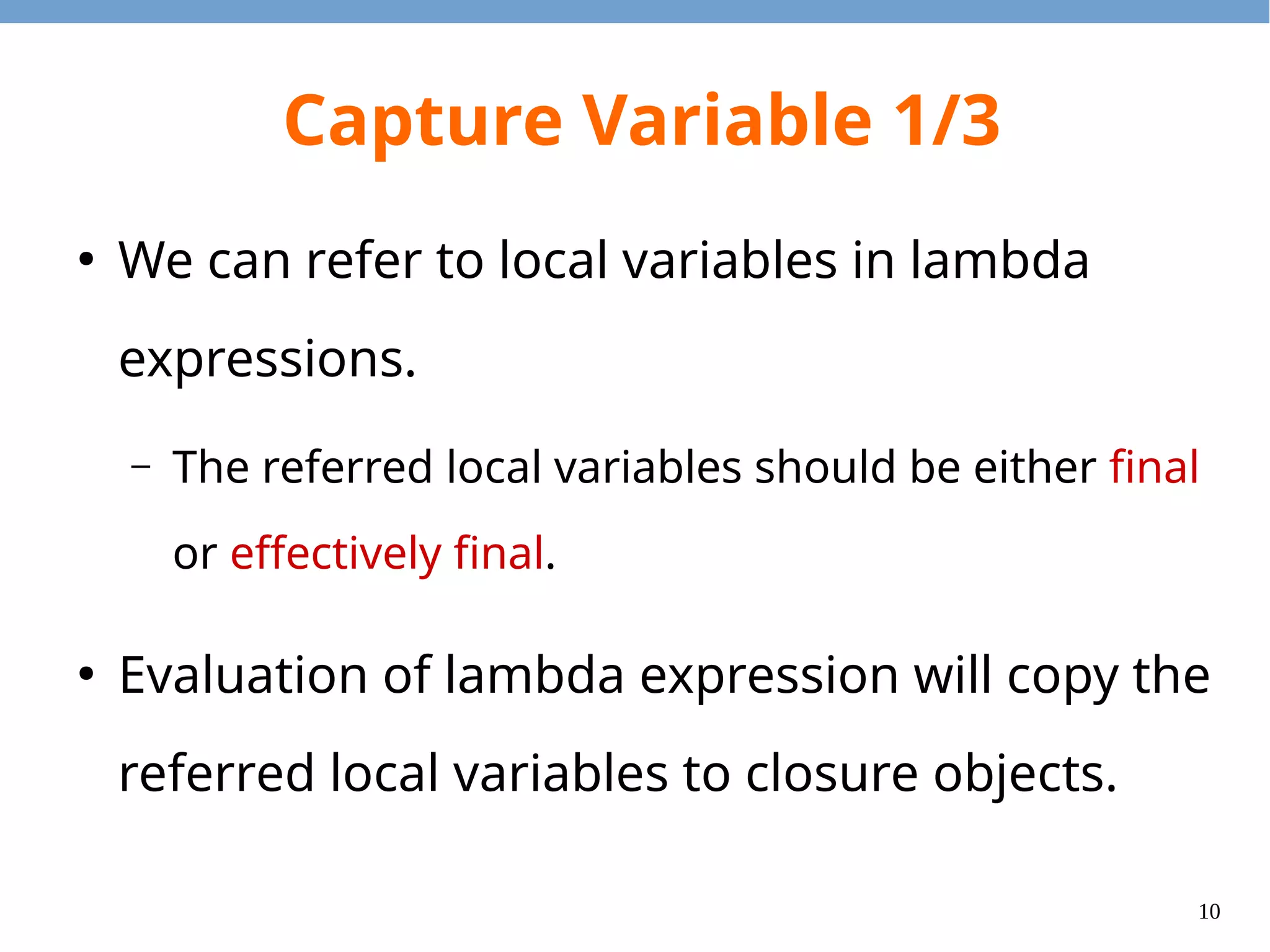 10
Capture Variable 1/3
●
We can refer to local variables in lambda
expressions.
– The referred local variables should be either final
or effectively final.
●
Evaluation of lambda expression will copy the
referred local variables to closure objects.
 