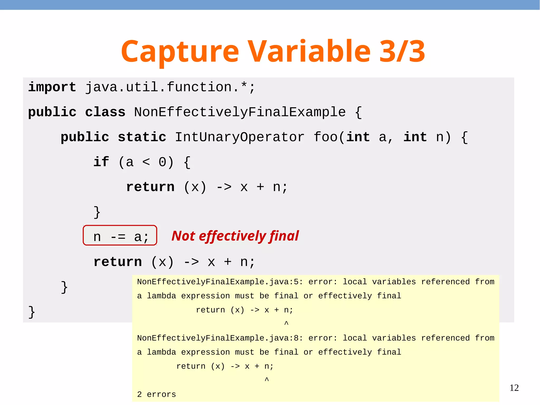 12
Capture Variable 3/3
import java.util.function.*;
public class NonEffectivelyFinalExample {
public static IntUnaryOperator foo(int a, int n) {
if (a < 0) {
return (x) -> x + n;
}
n -= a;
return (x) -> x + n;
}
}
NonEffectivelyFinalExample.java:5: error: local variables referenced from
a lambda expression must be final or effectively final
return (x) -> x + n;
^
NonEffectivelyFinalExample.java:8: error: local variables referenced from
a lambda expression must be final or effectively final
return (x) -> x + n;
^
2 errors
Not effectively final
 
