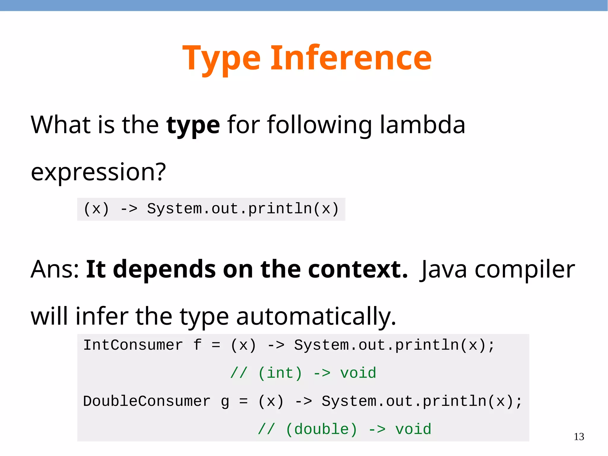 13
Type Inference
What is the type for following lambda
expression?
Ans: It depends on the context. Java compiler
will infer the type automatically.
(x) -> System.out.println(x)
IntConsumer f = (x) -> System.out.println(x);
// (int) -> void
DoubleConsumer g = (x) -> System.out.println(x);
// (double) -> void
 