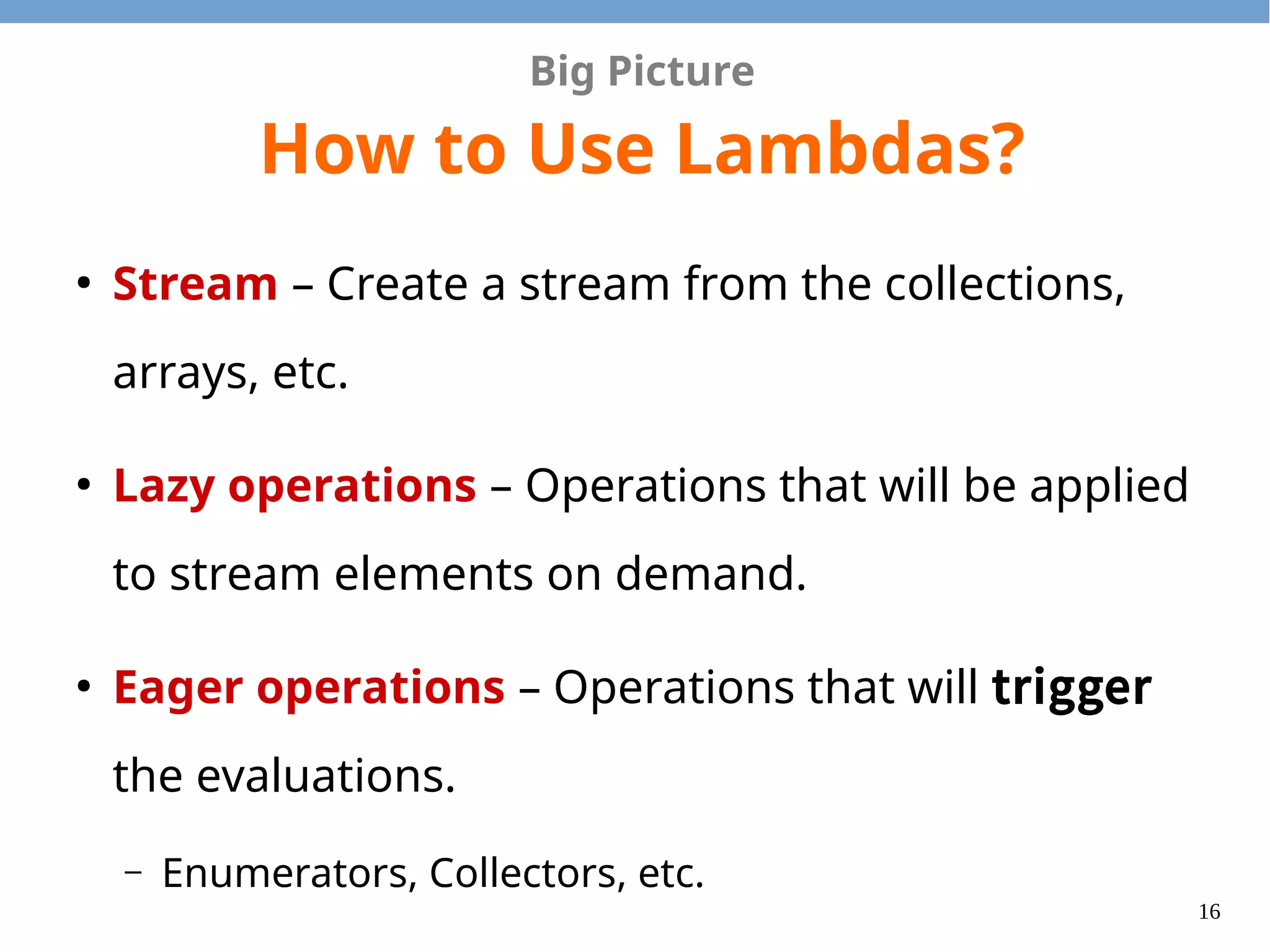16
Big Picture
How to Use Lambdas?
●
Stream – Create a stream from the collections,
arrays, etc.
●
Lazy operations – Operations that will be applied
to stream elements on demand.
●
Eager operations – Operations that will trigger
the evaluations.
– Enumerators, Collectors, etc.
 