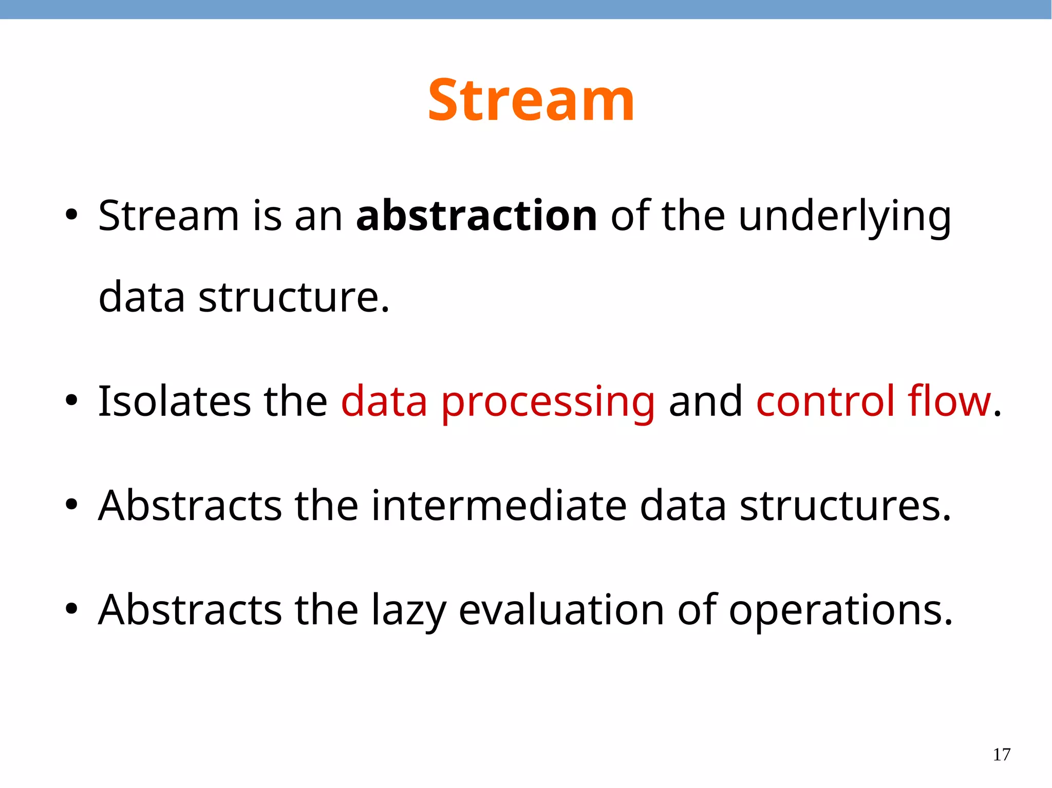 17
Stream
●
Stream is an abstraction of the underlying
data structure.
●
Isolates the data processing and control flow.
●
Abstracts the intermediate data structures.
●
Abstracts the lazy evaluation of operations.
 