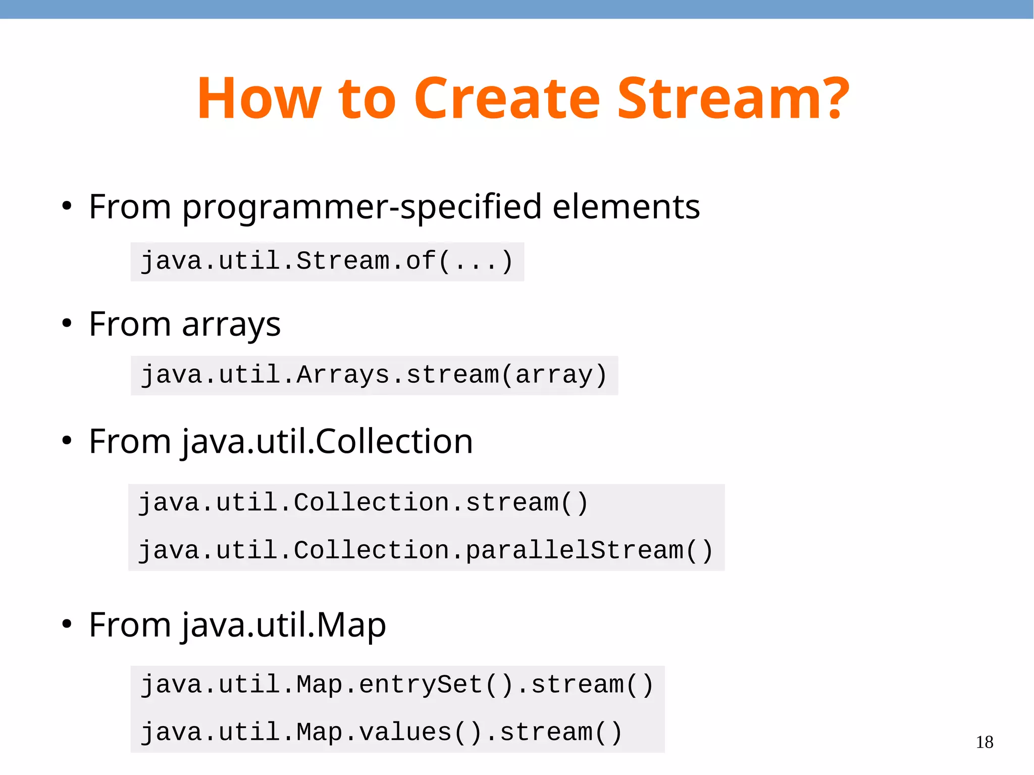 18
How to Create Stream?
●
From programmer-specified elements
●
From arrays
●
From java.util.Collection
●
From java.util.Map
java.util.Stream.of(...)
java.util.Arrays.stream(array)
java.util.Collection.stream()
java.util.Collection.parallelStream()
java.util.Map.entrySet().stream()
java.util.Map.values().stream()
 