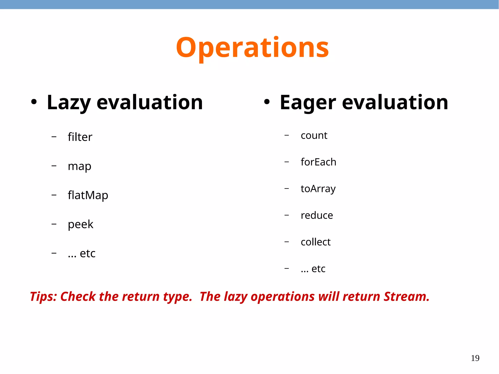 19
Operations
●
Lazy evaluation
– filter
– map
– flatMap
– peek
– ... etc
●
Eager evaluation
– count
– forEach
– toArray
– reduce
– collect
– ... etc
Tips: Check the return type. The lazy operations will return Stream.
 
