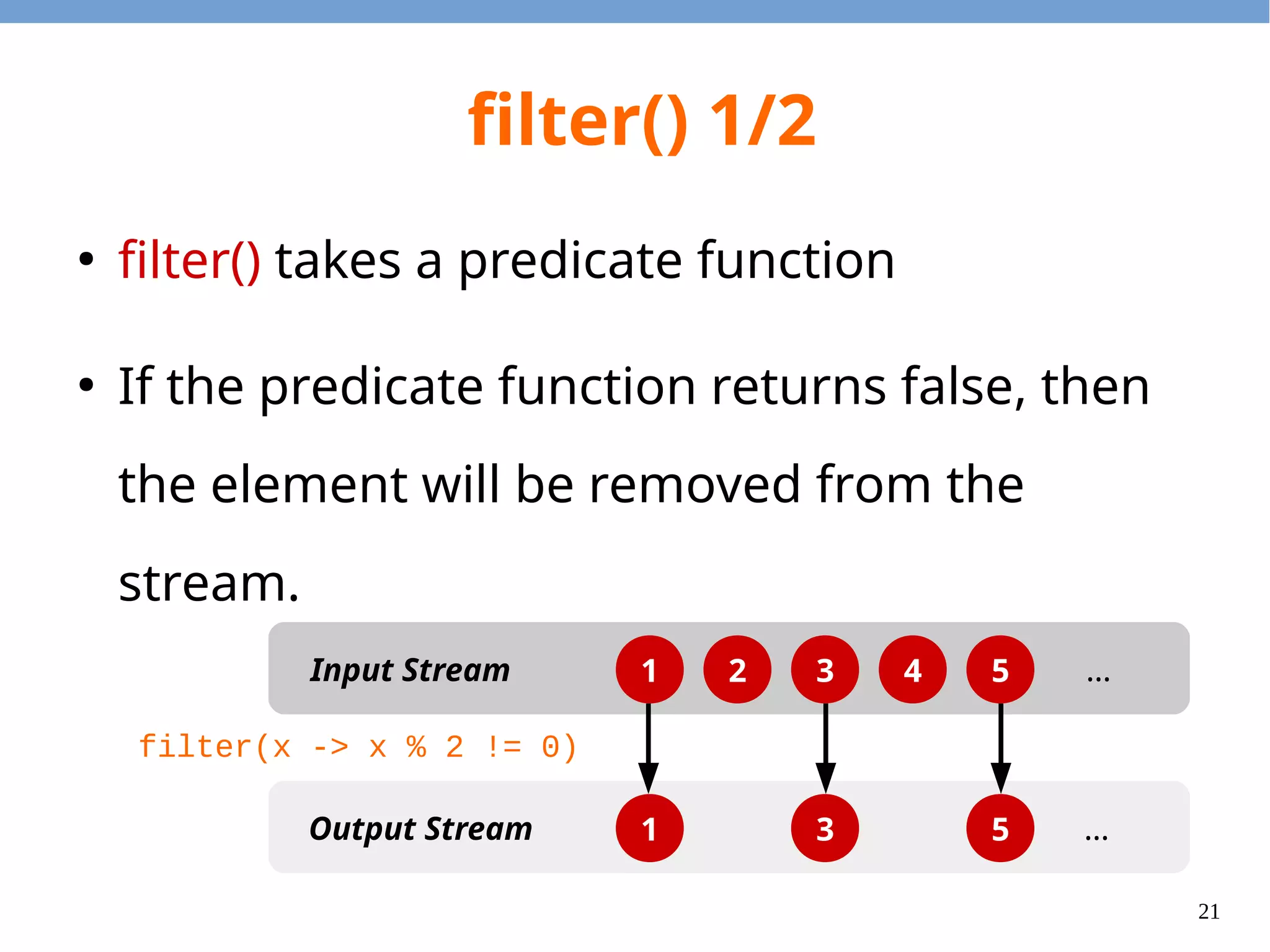 21
filter() 1/2
●
filter() takes a predicate function
●
If the predicate function returns false, then
the element will be removed from the
stream.
1 2 3 4 5
1 3 5
Input Stream
Output Stream
…
…
filter(x -> x % 2 != 0)
 