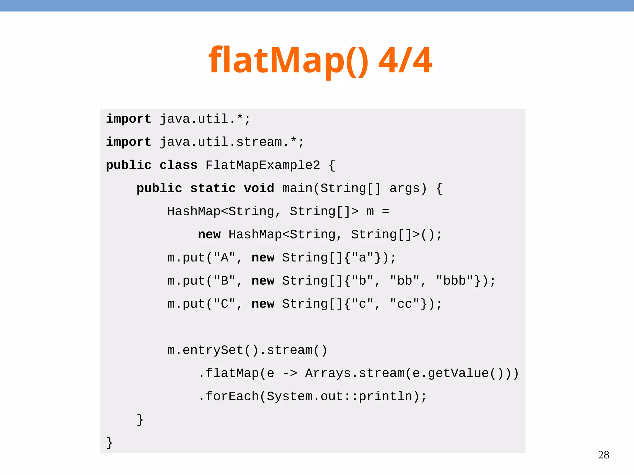 28
flatMap() 4/4
import java.util.*;
import java.util.stream.*;
public class FlatMapExample2 {
public static void main(String[] args) {
HashMap<String, String[]> m =
new HashMap<String, String[]>();
m.put("A", new String[]{"a"});
m.put("B", new String[]{"b", "bb", "bbb"});
m.put("C", new String[]{"c", "cc"});
m.entrySet().stream()
.flatMap(e -> Arrays.stream(e.getValue()))
.forEach(System.out::println);
}
}
 