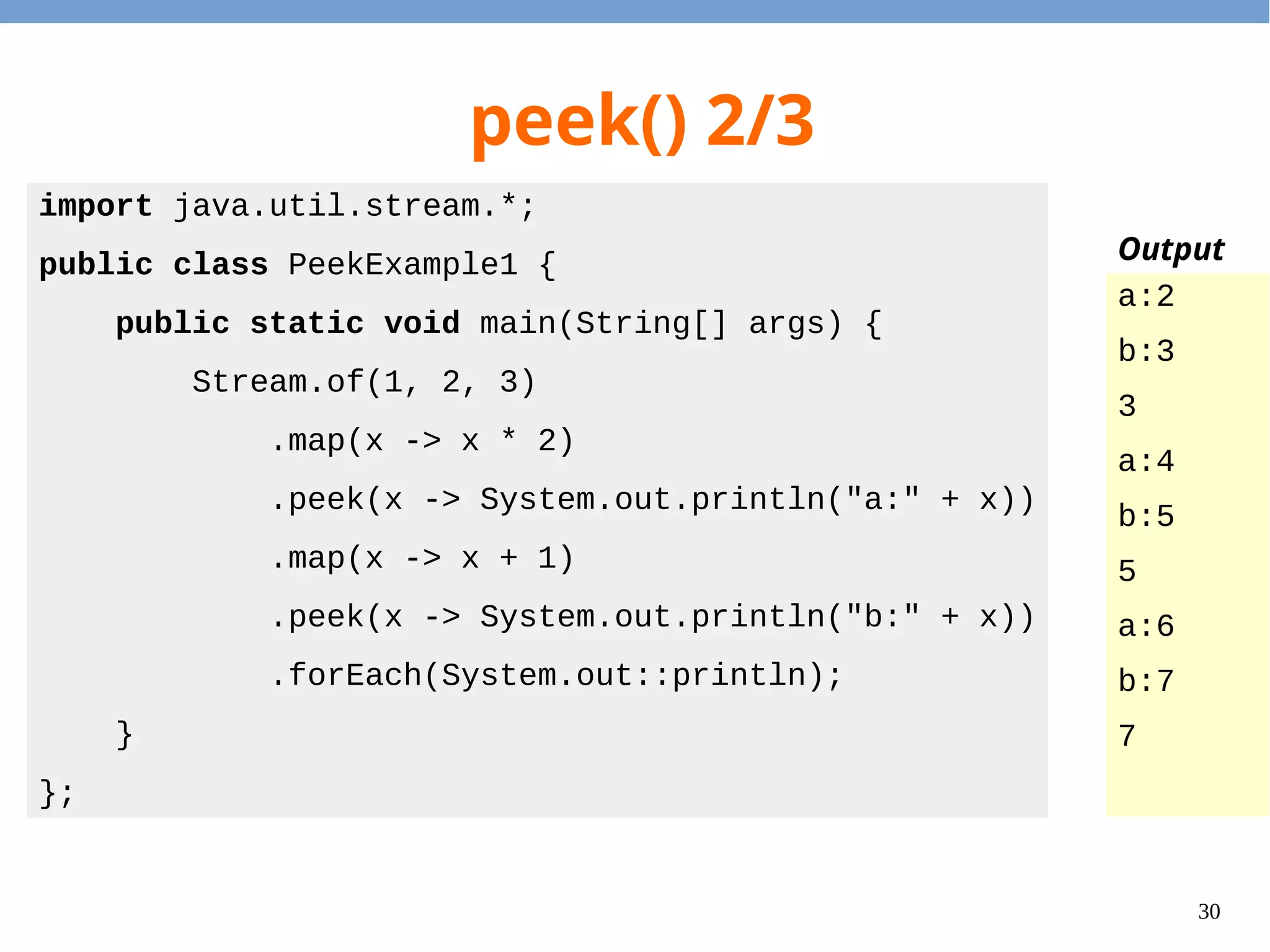 30
peek() 2/3
import java.util.stream.*;
public class PeekExample1 {
public static void main(String[] args) {
Stream.of(1, 2, 3)
.map(x -> x * 2)
.peek(x -> System.out.println("a:" + x))
.map(x -> x + 1)
.peek(x -> System.out.println("b:" + x))
.forEach(System.out::println);
}
};
a:2
b:3
3
a:4
b:5
5
a:6
b:7
7
Output
 