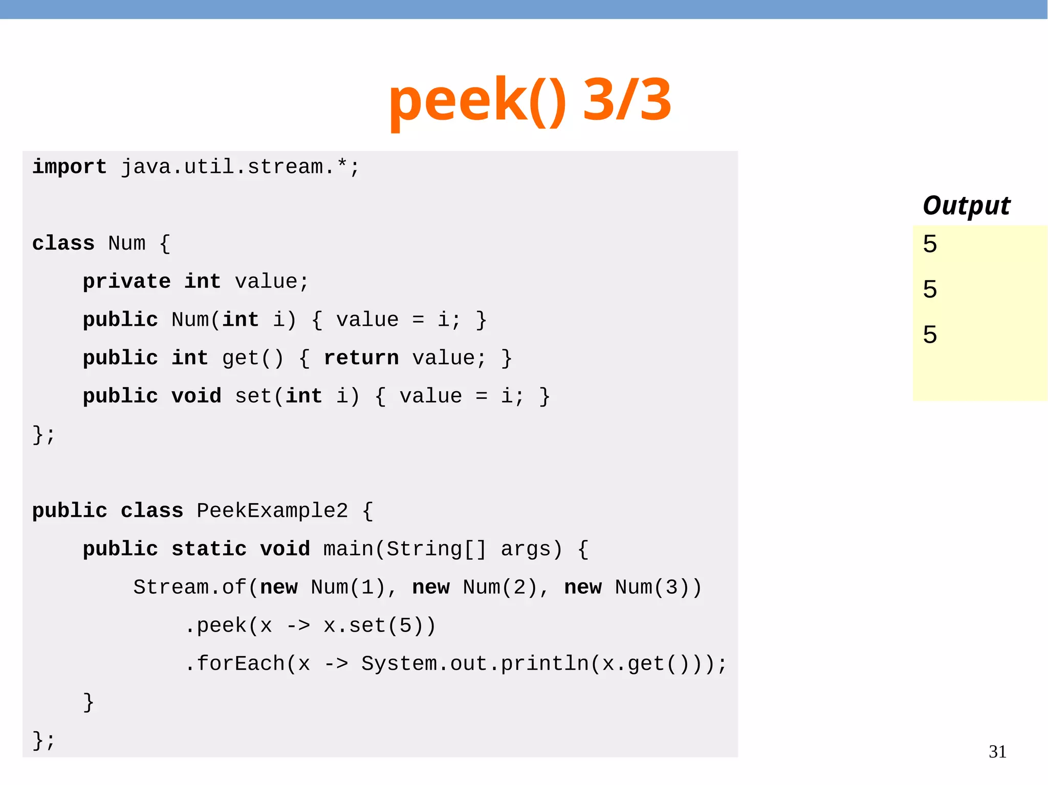 31
peek() 3/3
import java.util.stream.*;
class Num {
private int value;
public Num(int i) { value = i; }
public int get() { return value; }
public void set(int i) { value = i; }
};
public class PeekExample2 {
public static void main(String[] args) {
Stream.of(new Num(1), new Num(2), new Num(3))
.peek(x -> x.set(5))
.forEach(x -> System.out.println(x.get()));
}
};
5
5
5
Output
 