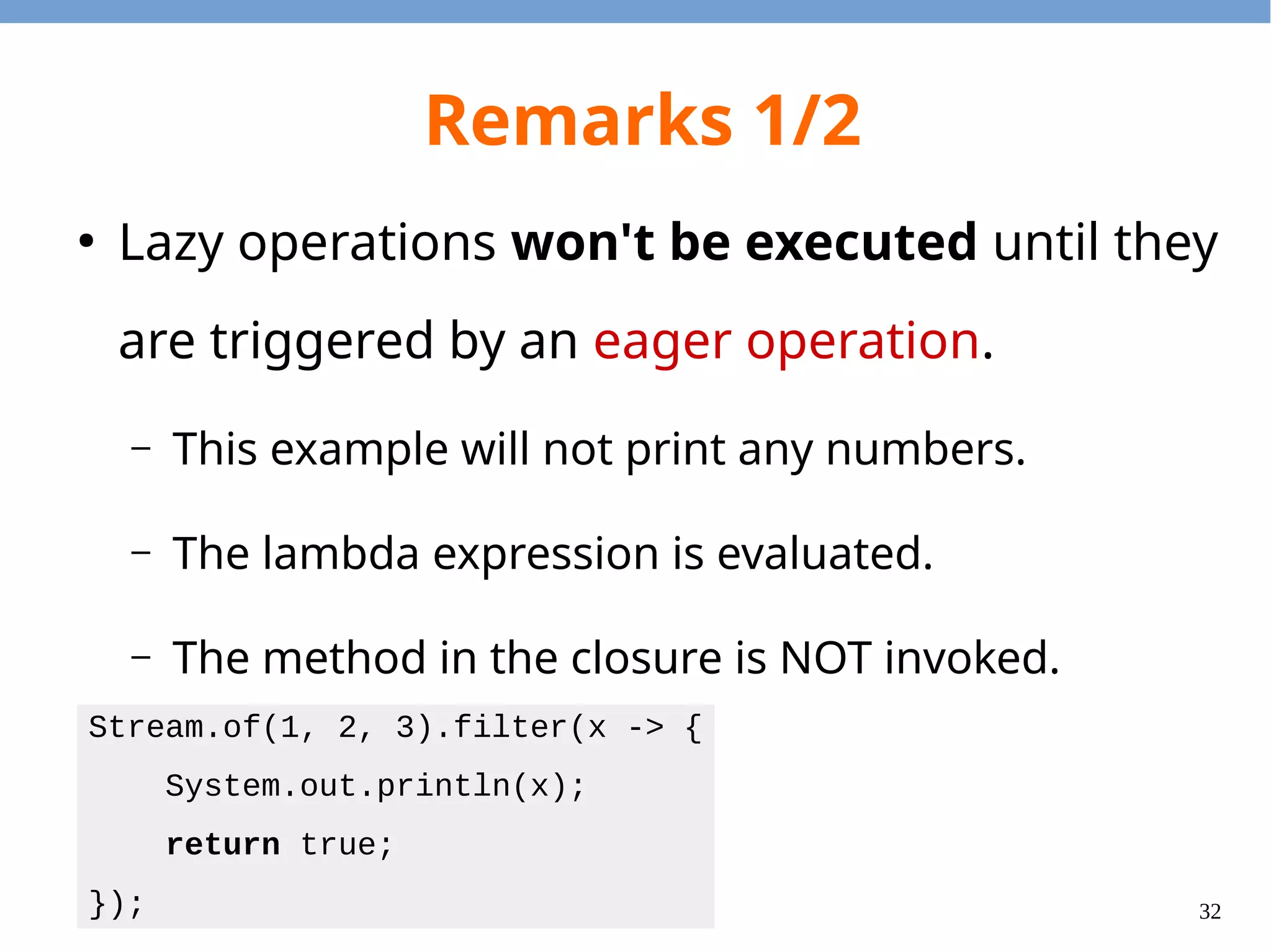 32
Remarks 1/2
●
Lazy operations won't be executed until they
are triggered by an eager operation.
– This example will not print any numbers.
– The lambda expression is evaluated.
– The method in the closure is NOT invoked.
Stream.of(1, 2, 3).filter(x -> {
System.out.println(x);
return true;
});
 