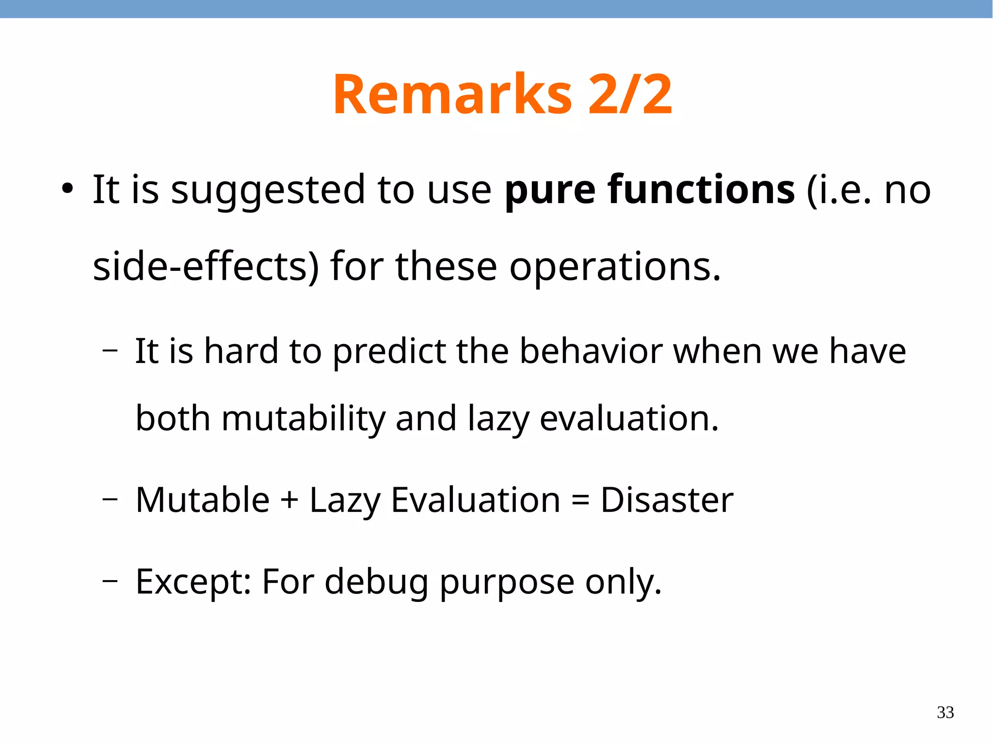 33
Remarks 2/2
●
It is suggested to use pure functions (i.e. no
side-effects) for these operations.
– It is hard to predict the behavior when we have
both mutability and lazy evaluation.
– Mutable + Lazy Evaluation = Disaster
– Except: For debug purpose only.
 