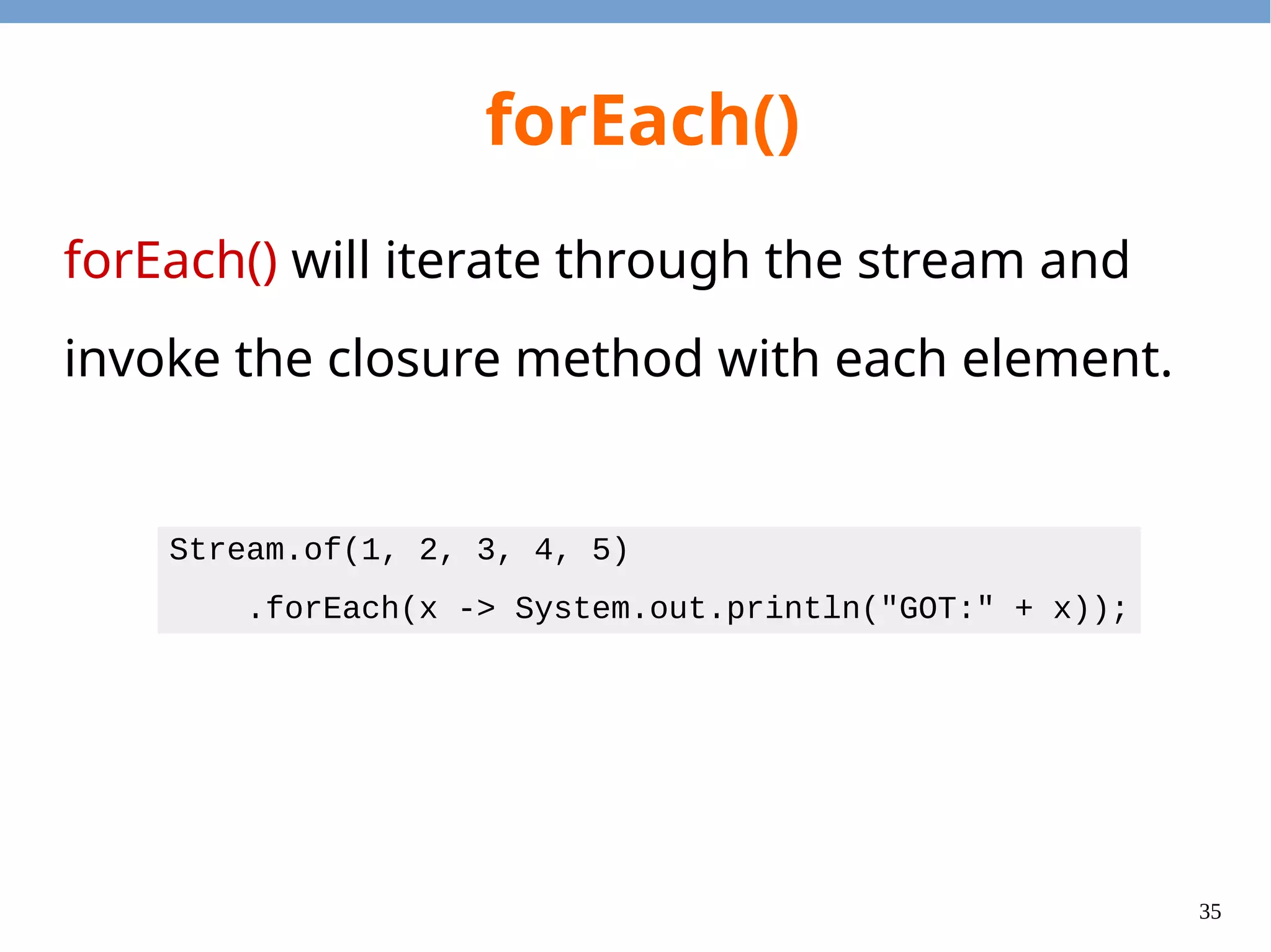 35
forEach()
forEach() will iterate through the stream and
invoke the closure method with each element.
Stream.of(1, 2, 3, 4, 5)
.forEach(x -> System.out.println("GOT:" + x));
 
