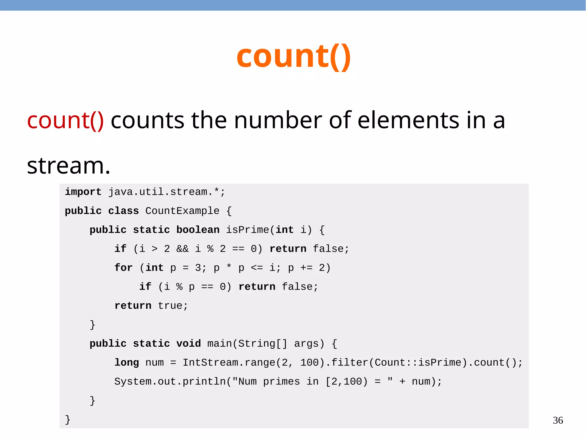36
count()
count() counts the number of elements in a
stream.
import java.util.stream.*;
public class CountExample {
public static boolean isPrime(int i) {
if (i > 2 && i % 2 == 0) return false;
for (int p = 3; p * p <= i; p += 2)
if (i % p == 0) return false;
return true;
}
public static void main(String[] args) {
long num = IntStream.range(2, 100).filter(Count::isPrime).count();
System.out.println("Num primes in [2,100) = " + num);
}
}
 