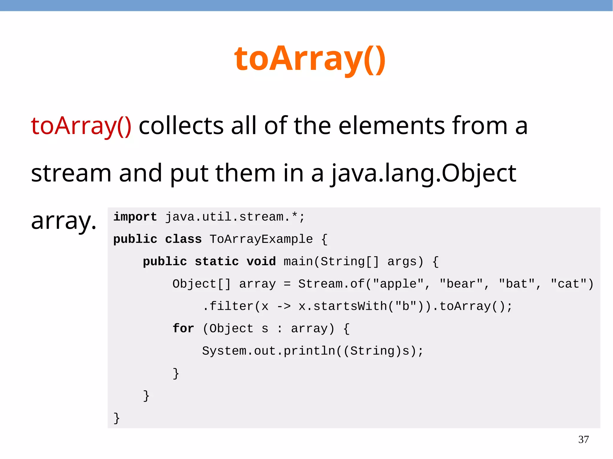 37
toArray()
toArray() collects all of the elements from a
stream and put them in a java.lang.Object
array. import java.util.stream.*;
public class ToArrayExample {
public static void main(String[] args) {
Object[] array = Stream.of("apple", "bear", "bat", "cat")
.filter(x -> x.startsWith("b")).toArray();
for (Object s : array) {
System.out.println((String)s);
}
}
}
 
