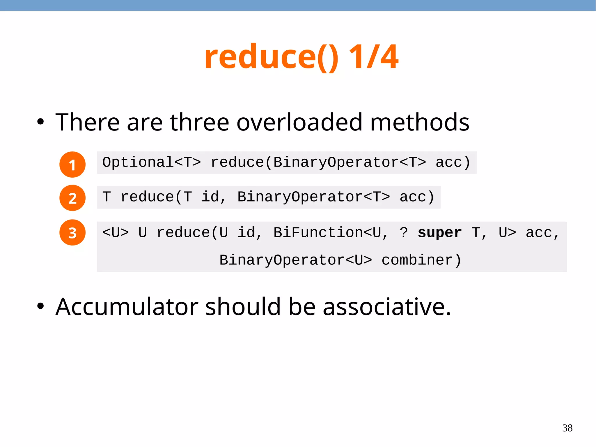 38
reduce() 1/4
●
There are three overloaded methods
●
Accumulator should be associative.
1
2
3
Optional<T> reduce(BinaryOperator<T> acc)
T reduce(T id, BinaryOperator<T> acc)
<U> U reduce(U id, BiFunction<U, ? super T, U> acc,
BinaryOperator<U> combiner)
 