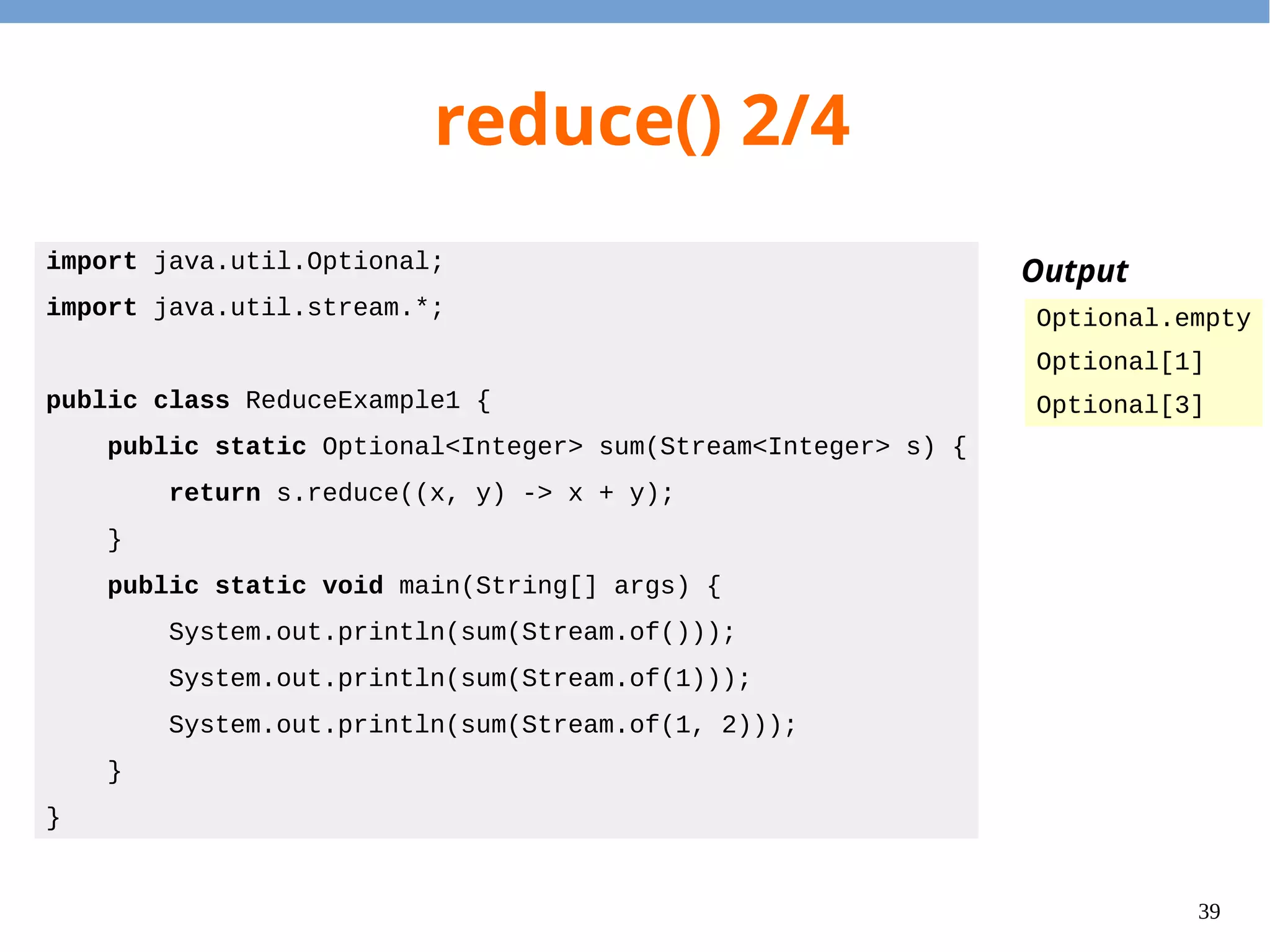 39
reduce() 2/4
import java.util.Optional;
import java.util.stream.*;
public class ReduceExample1 {
public static Optional<Integer> sum(Stream<Integer> s) {
return s.reduce((x, y) -> x + y);
}
public static void main(String[] args) {
System.out.println(sum(Stream.of()));
System.out.println(sum(Stream.of(1)));
System.out.println(sum(Stream.of(1, 2)));
}
}
Output
Optional.empty
Optional[1]
Optional[3]
 