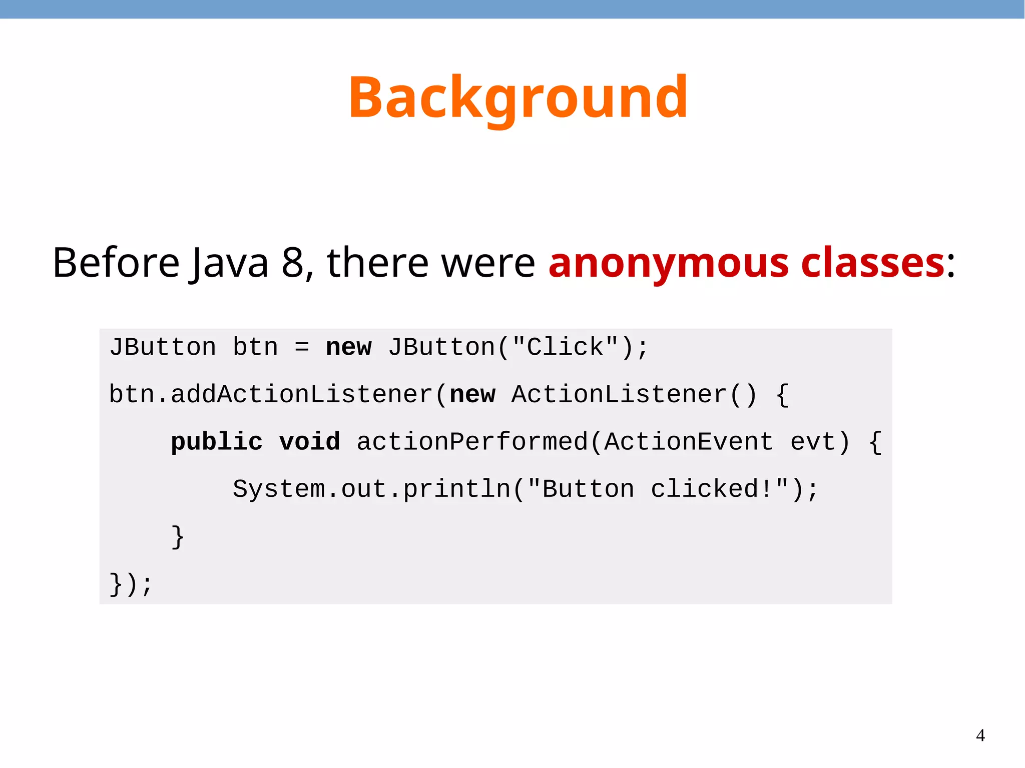 4
Background
Before Java 8, there were anonymous classes:
JButton btn = new JButton("Click");
btn.addActionListener(new ActionListener() {
public void actionPerformed(ActionEvent evt) {
System.out.println("Button clicked!");
}
});
 